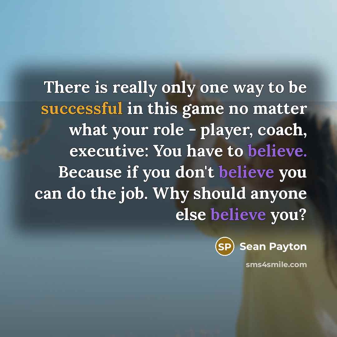 “There is really only one way to be successful in this game no matter what your role - player, coach, executive: You have to believe. Because if you don't believe you can do the job. Why should anyone else believe you?” quote by Sean Payton