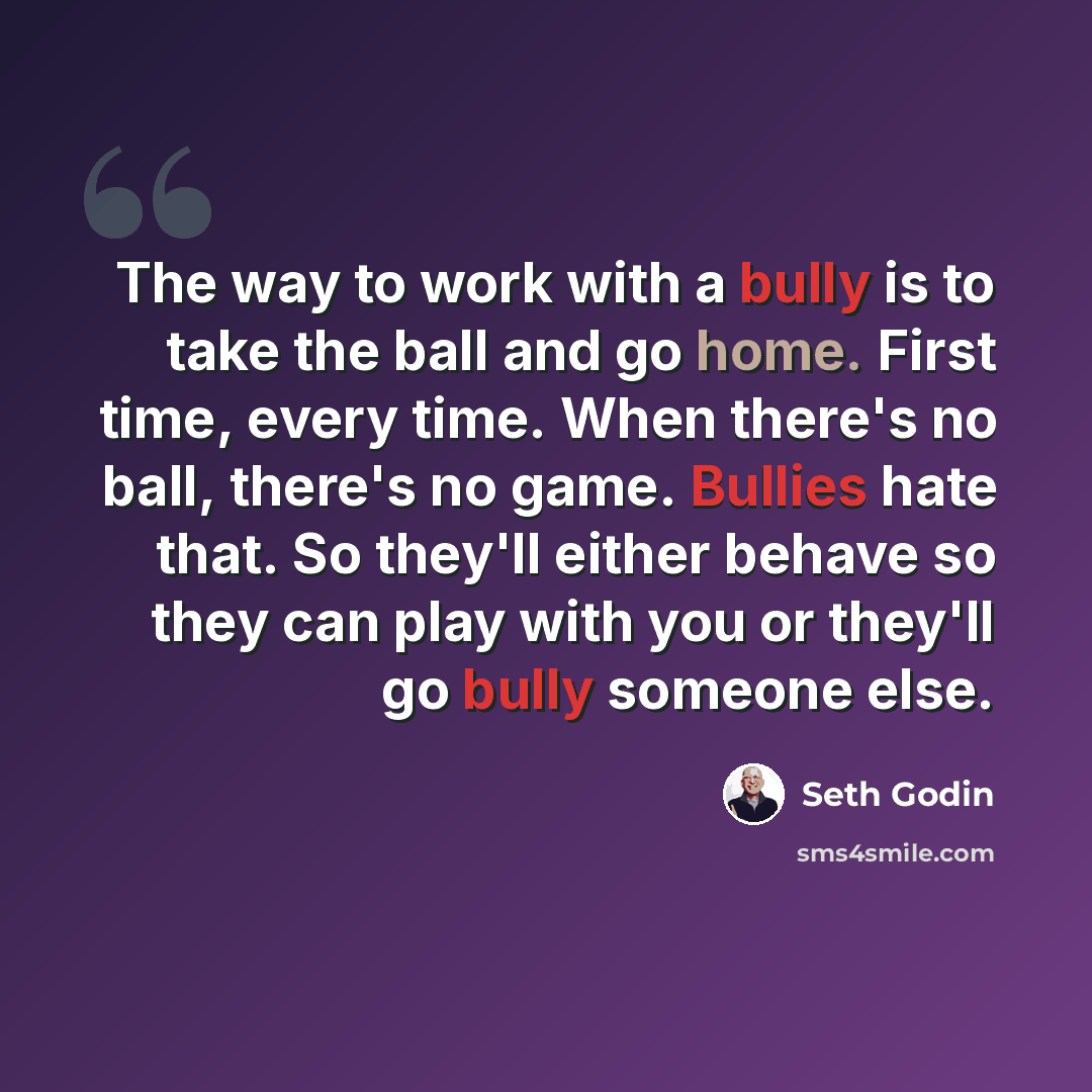 “The way to work with a bully is to take the ball and go home. First time, every time. When there's no ball, there's no game. Bullies hate that. So they'll either behave so they can play with you or they'll go bully someone else.” quote by Seth Godin