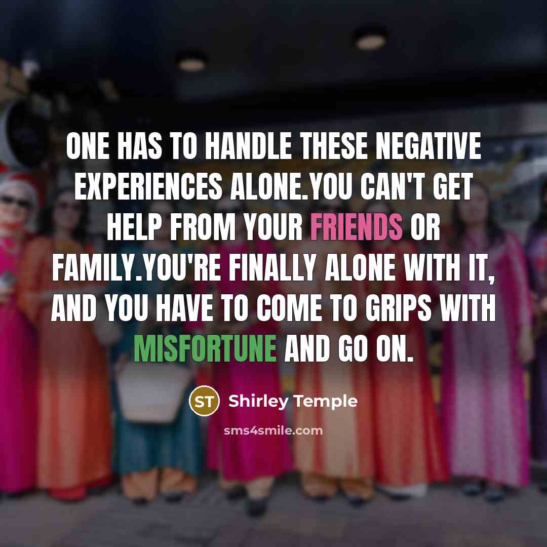 “One has to handle these negative experiences alone.You can't get help from your friends or family.You're finally alone with it, and you have to come to grips with misfortune and go on.” quote by Shirley Temple
