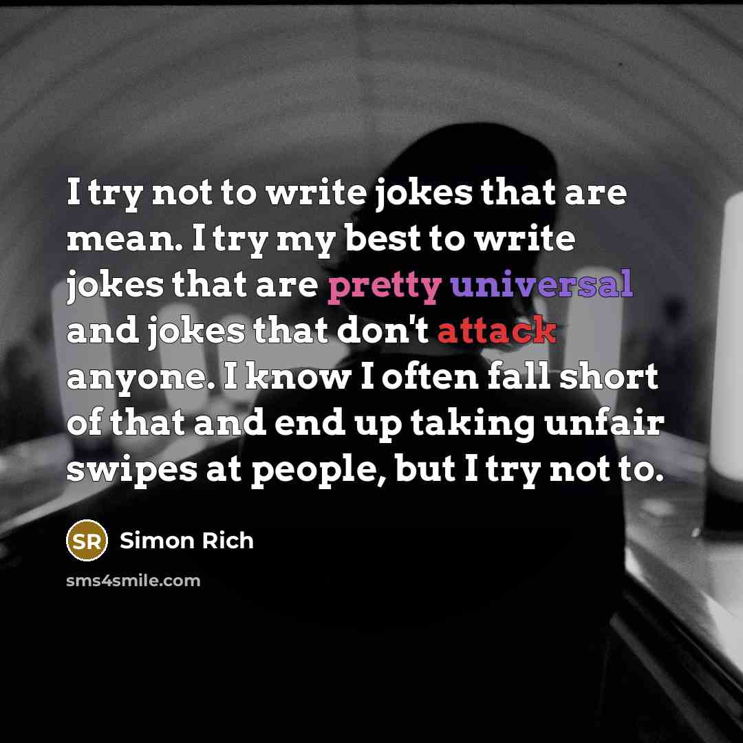 “I try not to write jokes that are mean. I try my best to write jokes that are pretty universal and jokes that don't attack anyone. I know I often fall short of that and end up taking unfair swipes at people, but I try not to.” quote by Simon Rich