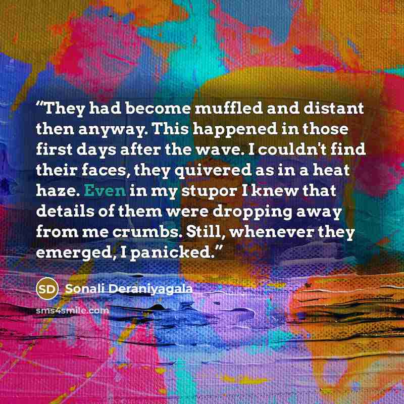 “They had become muffled and distant then anyway. This happened in those first days after the wave. I couldn't find their faces, they quivered as in a heat haze. Even in my stupor I knew that details of them were dropping away from me crumbs. Still, whenever they emerged, I panicked.” quote by Sonali Deraniyagala
