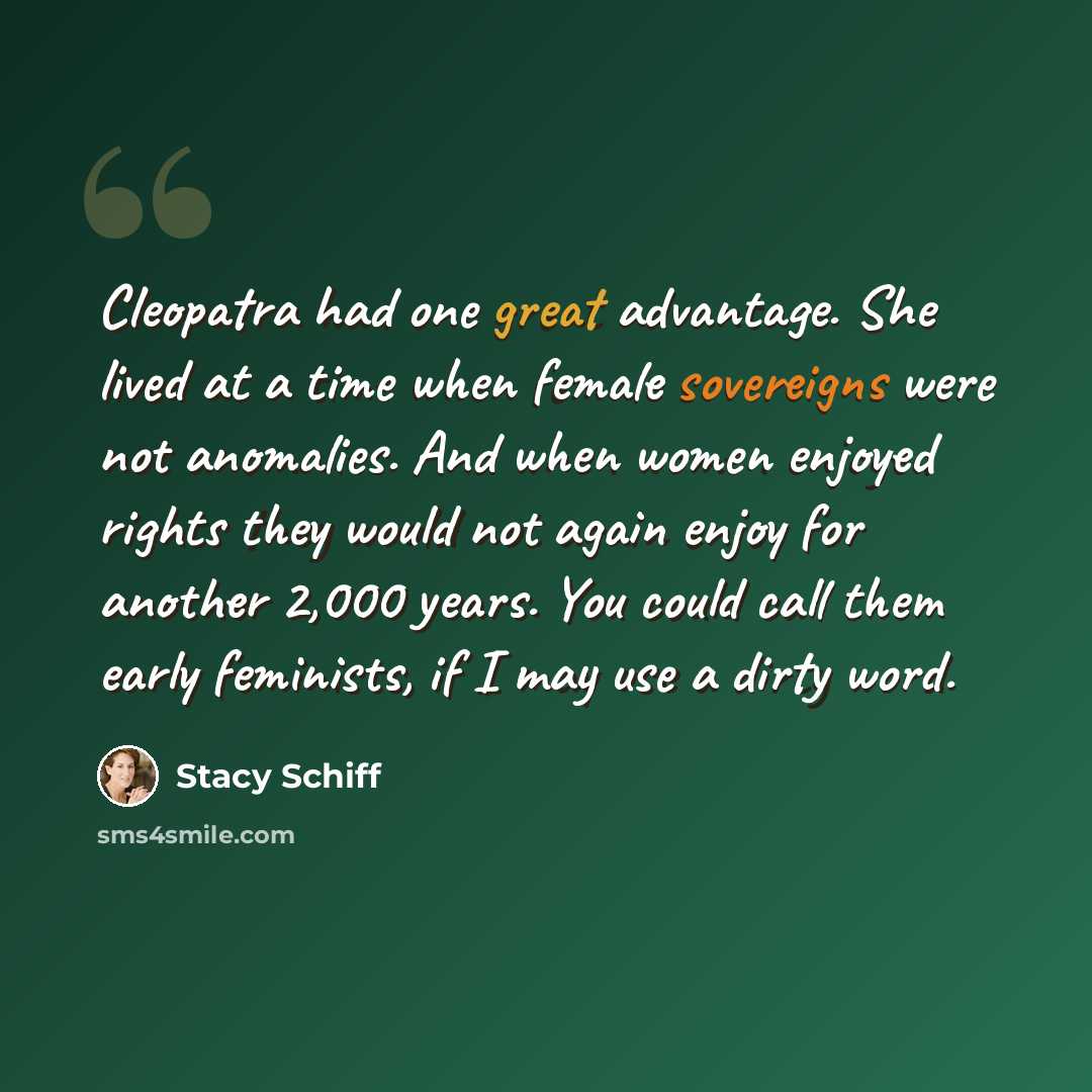 “Cleopatra had one great advantage. She lived at a time when female sovereigns were not anomalies. And when women enjoyed rights they would not again enjoy for another 2,000 years. You could call them early feminists, if I may use a dirty word.” quote by Stacy Schiff