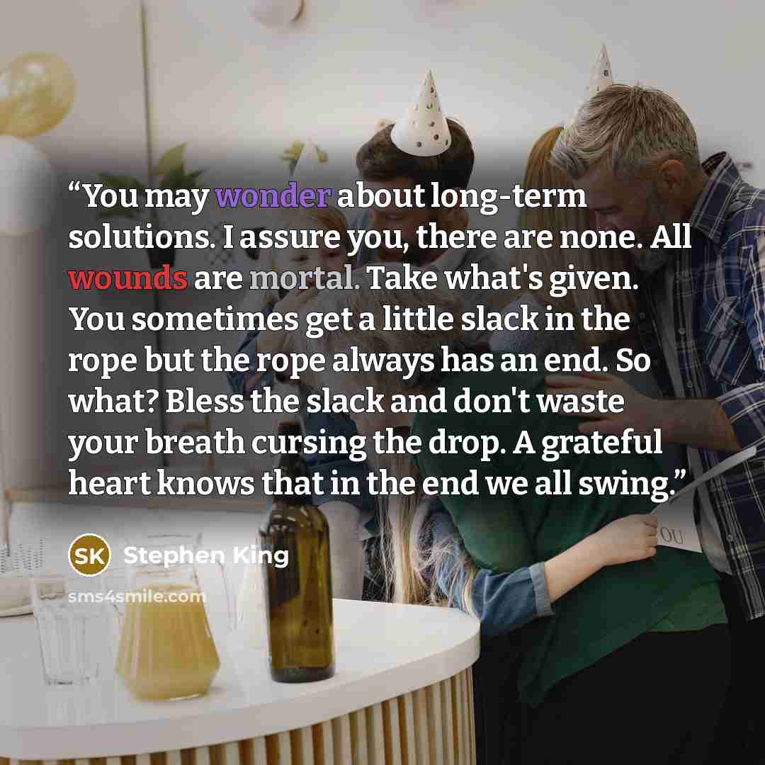 “You may wonder about long-term solutions. I assure you, there are none. All wounds are mortal. Take what's given. You sometimes get a little slack in the rope but the rope always has an end. So what? Bless the slack and don't waste your breath cursing the drop. A grateful heart knows that in the…” quote by Stephen King