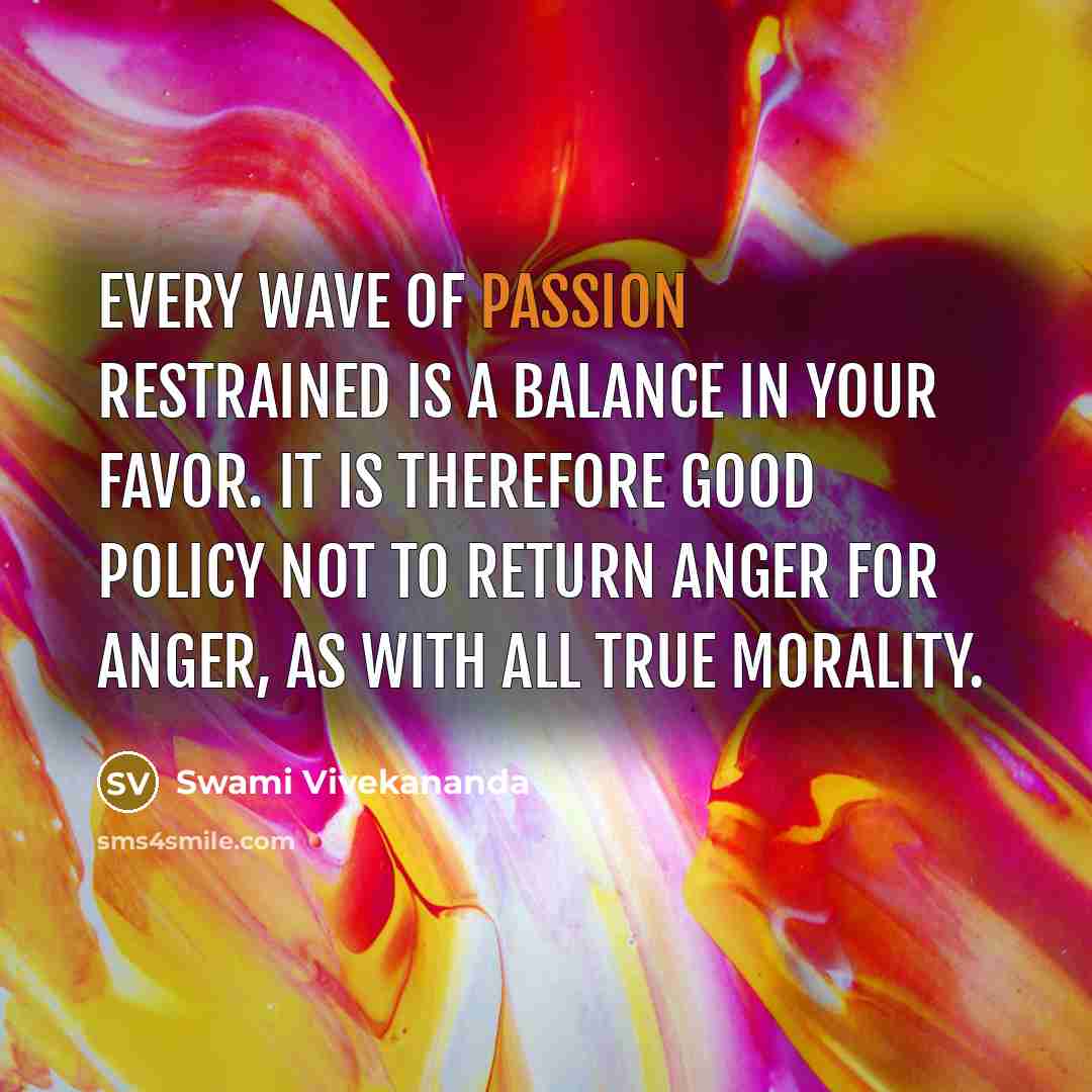 “Every wave of passion restrained is a balance in your favor. It is therefore good policy not to return anger for anger, as with all true morality.” quote by Swami Vivekananda