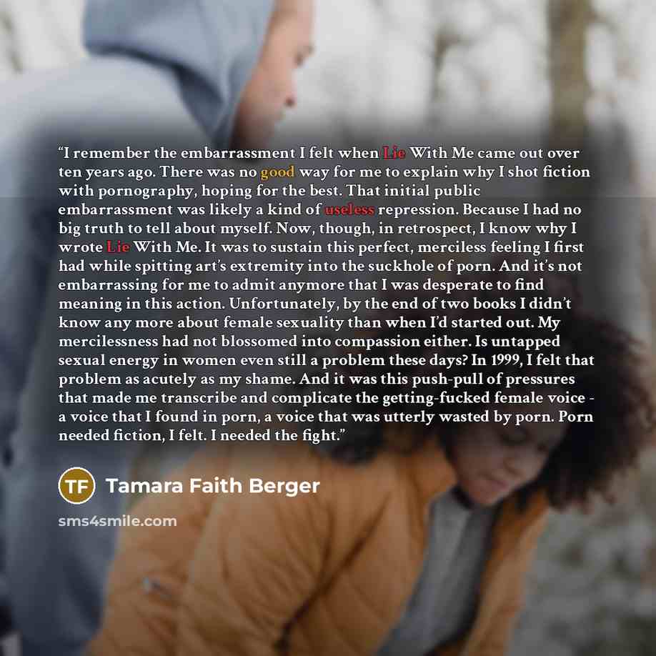 “I remember the embarrassment I felt when Lie With Me came out over ten years ago. There was no good way for me to explain why I shot fiction with pornography, hoping for the best. That initial public embarrassment was likely a kind of useless repression. Because I had no big truth to tell about…” quote by Tamara Faith Berger