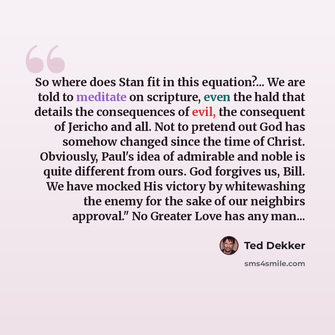 “So where does Stan fit in this equation?... We are told to meditate on scripture, even the hald that details the consequences of evil, the consequent of Jericho and all. Not to pretend out God has somehow changed since the time of Christ. Obviously, Paul's idea of admirable and noble is quite…” quote by Ted Dekker