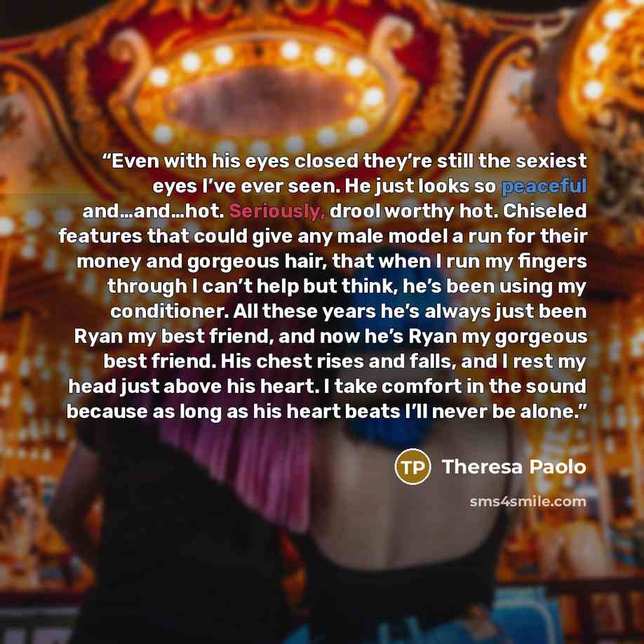 “Even with his eyes closed they’re still the sexiest eyes I’ve ever seen. He just looks so peaceful and…and…hot. Seriously, drool worthy hot. Chiseled features that could give any male model a run for their money and gorgeous hair, that when I run my fingers through I can’t help but think, he’s…” quote by Theresa Paolo