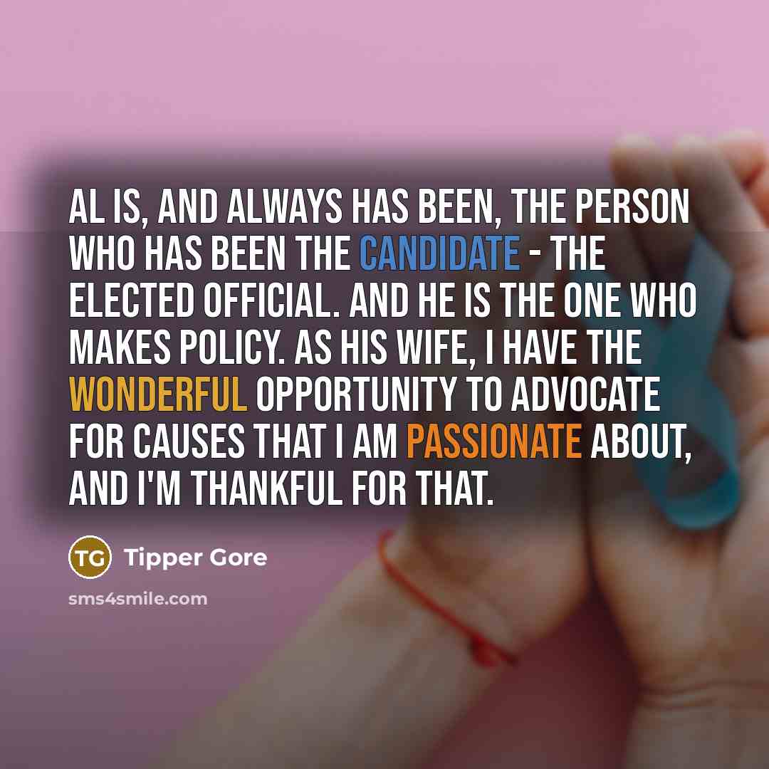“Al is, and always has been, the person who has been the candidate - the elected official. And he is the one who makes policy. As his wife, I have the wonderful opportunity to advocate for causes that I am passionate about, and I'm thankful for that.” quote by Tipper Gore