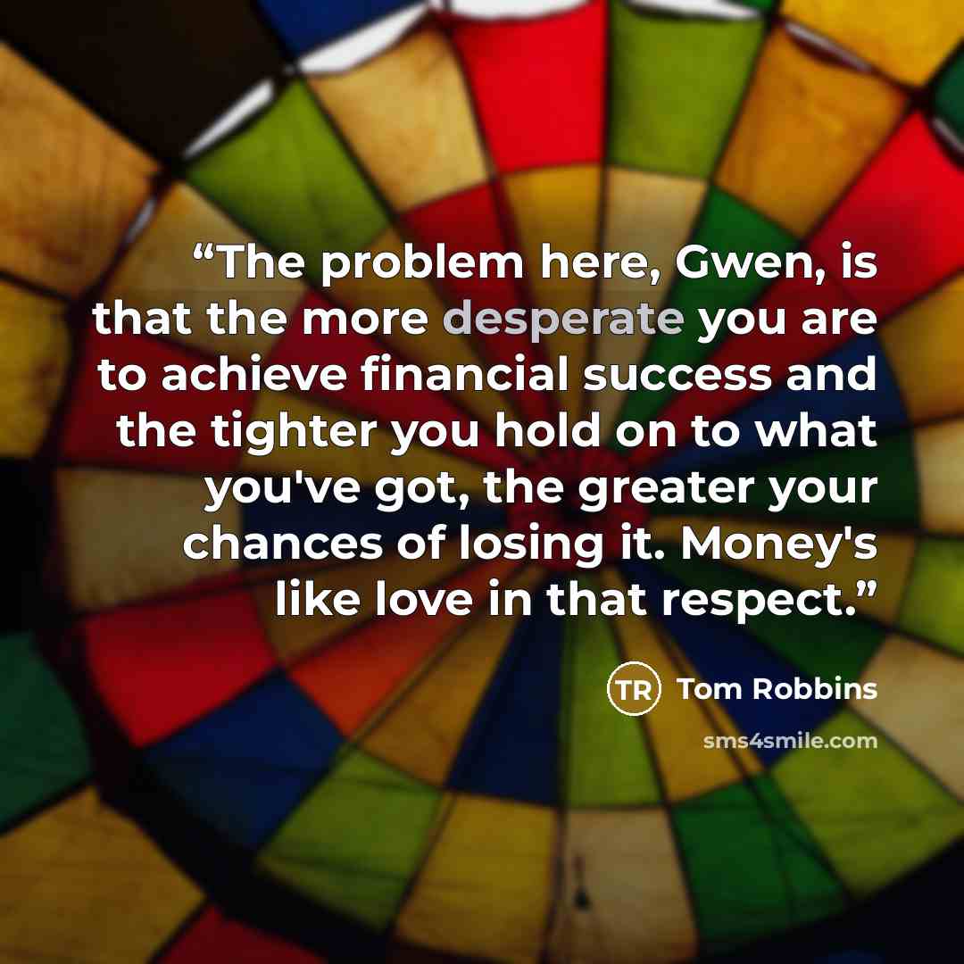 “The problem here, Gwen, is that the more desperate you are to achieve financial success and the tighter you hold on to what you've got, the greater your chances of losing it. Money's like love in that respect.” quote by Tom Robbins