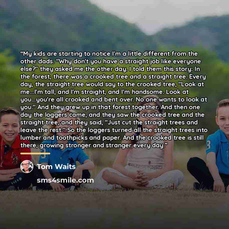 “My kids are starting to notice I'm a little different from the other dads. "Why don't you have a straight job like everyone else?" they asked me the other day. I told them this story: In the forest, there was a crooked tree and a straight tree. Every day, the straight tree would say to the crooked…” quote by Tom Waits
