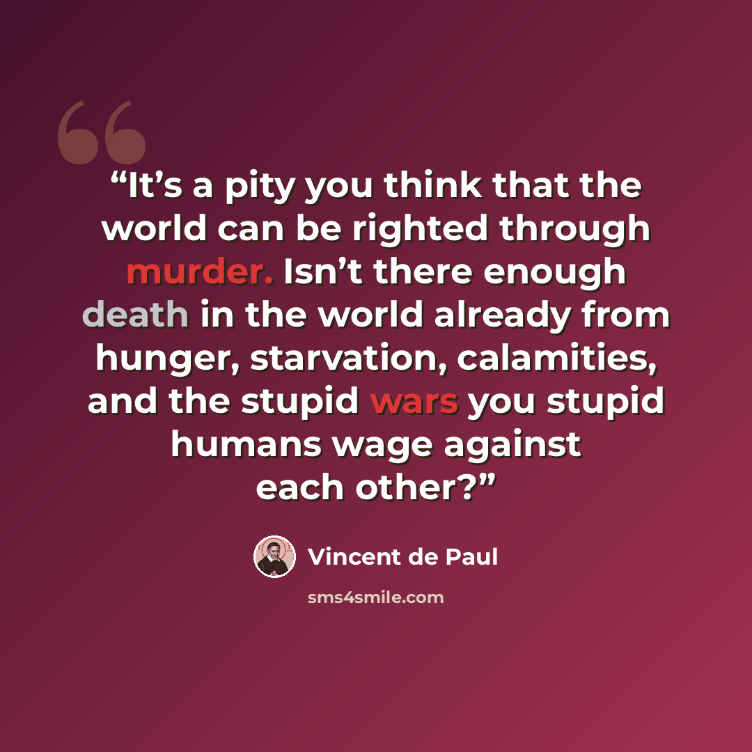 “It’s a pity you think that the world can be righted through murder. Isn’t there enough death in the world already from hunger, starvation, calamities, and the stupid wars you stupid humans wage against each other?” quote by Vincent de Paul