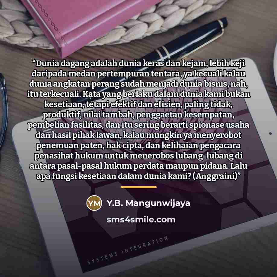 “Dunia dagang adalah dunia keras dan kejam, lebih keji daripada medan pertempuran tentara, ya kecuali kalau dunia angkatan perang sudah menjadi dunia bisnis, nah, itu terkecuali. Kata yang berlaku dalam dunia kami bukan kesetiaan, tetapi efektif dan efisien, paling tidak, produktif, nilai tambah…” quote by Y.B. Mangunwijaya
