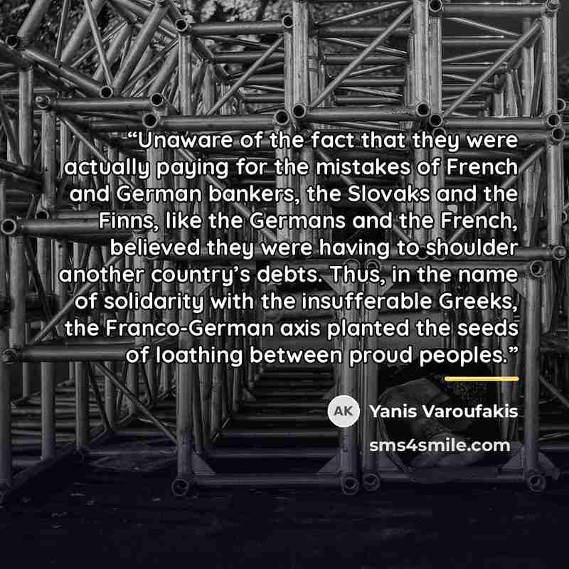 “Unaware of the fact that they were actually paying for the mistakes of French and German bankers, the Slovaks and the Finns, like the Germans and the French, believed they were having to shoulder another country’s debts. Thus, in the name of solidarity with the insufferable Greeks, the…” quote by Yanis Varoufakis