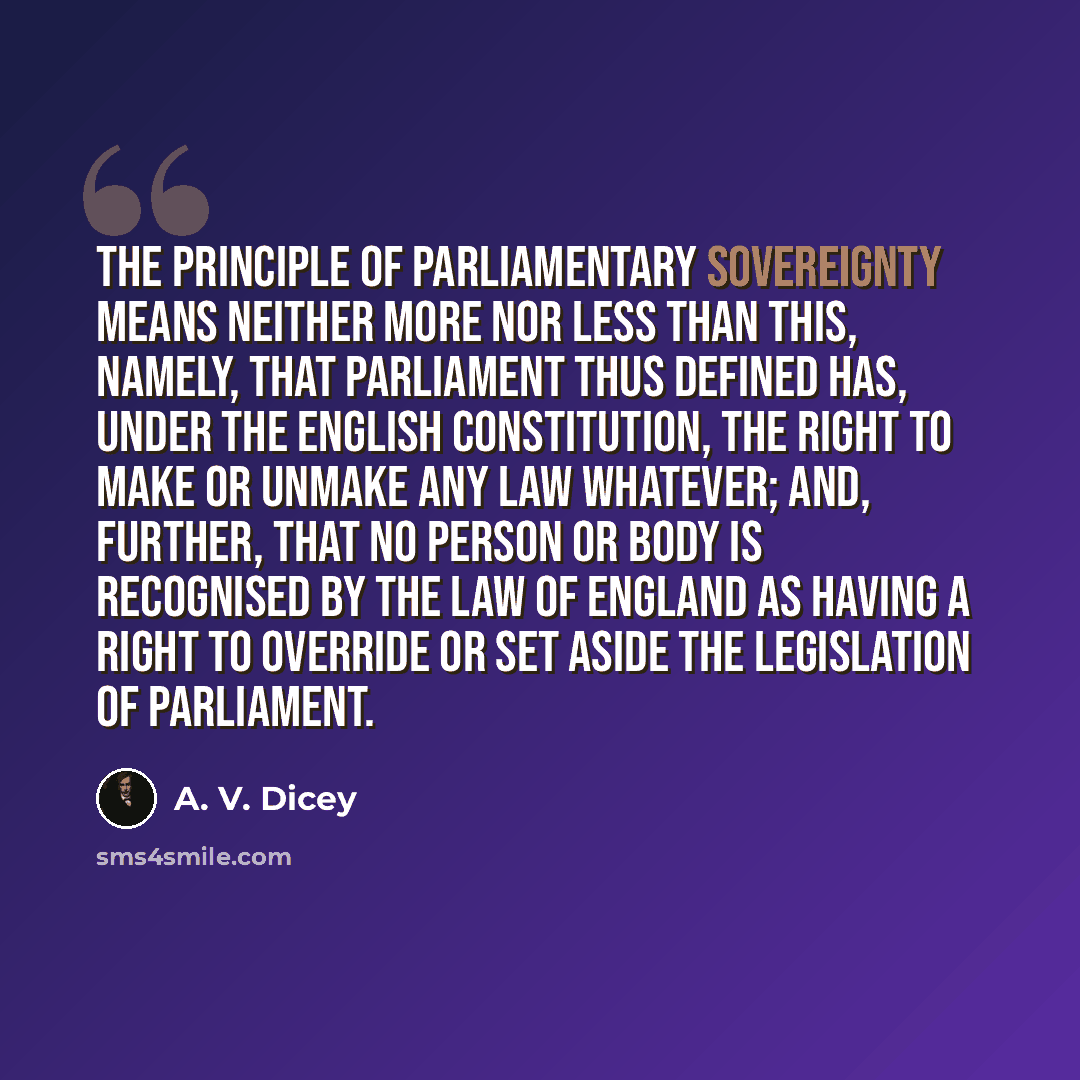 “The principle of Parliamentary sovereignty means neither more nor less than this, namely, that Parliament thus defined has, under the English constitution, the right to make or unmake any law whatever; and, further, that no person or body is recognised by the law of England as having a right to…” quote by A. V. Dicey