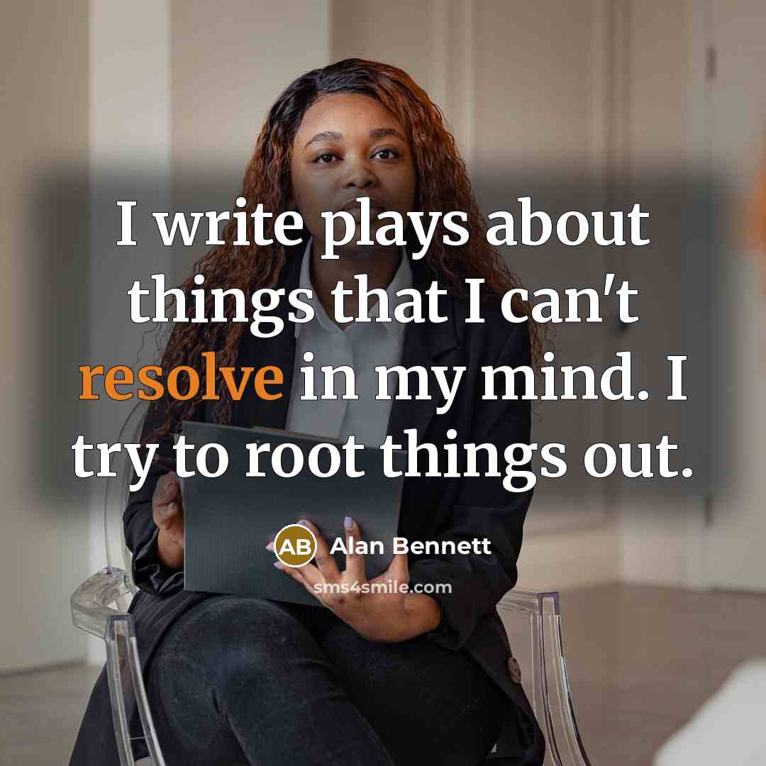 “I write plays about things that I can't resolve in my mind. I try to root things out.” quote by Alan Bennett