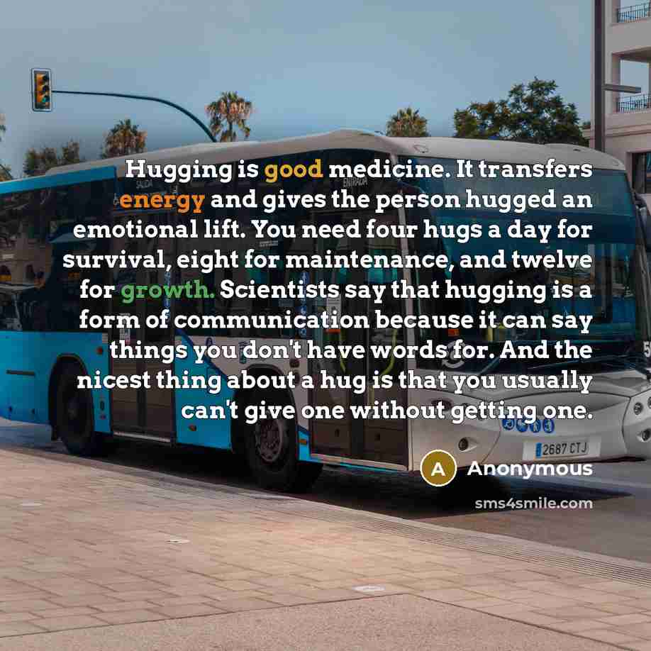 “Hugging is good medicine. It transfers energy and gives the person hugged an emotional lift. You need four hugs a day for survival, eight for maintenance, and twelve for growth. Scientists say that hugging is a form of communication because it can say things you don't have words for. And the…” quote by Anonymous