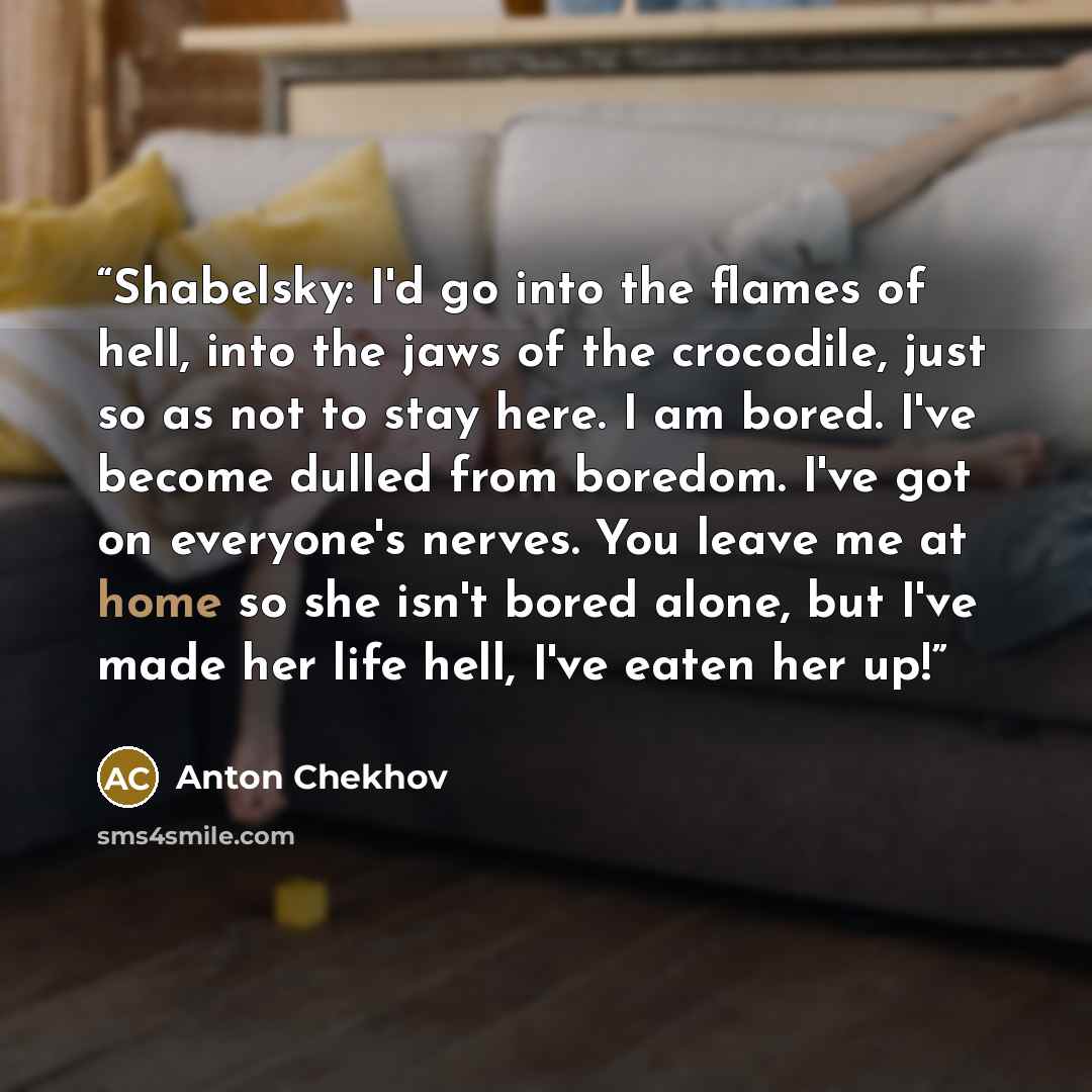 “Shabelsky: I'd go into the flames of hell, into the jaws of the crocodile, just so as not to stay here. I am bored. I've become dulled from boredom. I've got on everyone's nerves. You leave me at home so she isn't bored alone, but I've made her life hell, I've eaten her up!” quote by Anton Chekhov