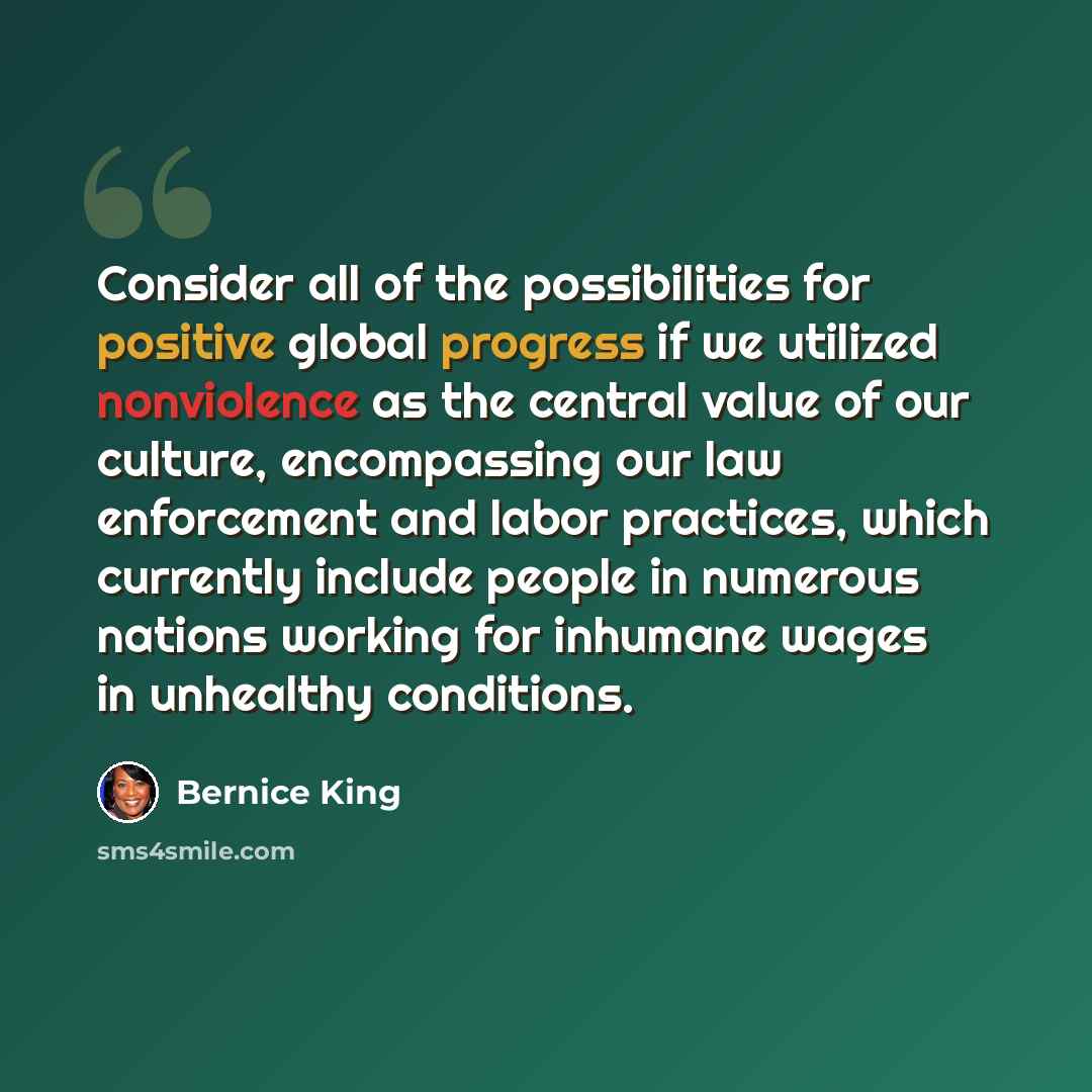 “Consider all of the possibilities for positive global progress if we utilized nonviolence as the central value of our culture, encompassing our law enforcement and labor practices, which currently include people in numerous nations working for inhumane wages in unhealthy conditions.” quote by Bernice King