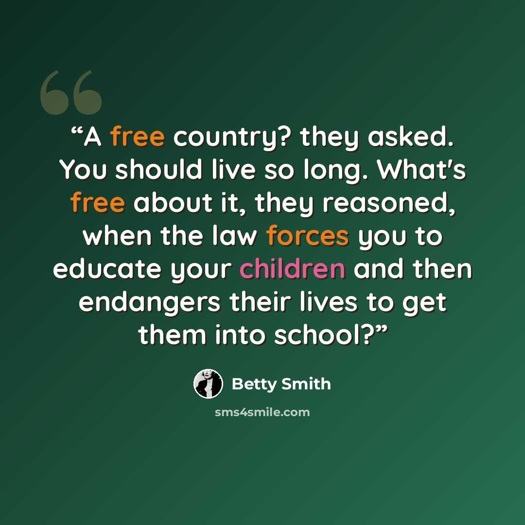 “A free country? they asked. You should live so long. What's free about it, they reasoned, when the law forces you to educate your children and then endangers their lives to get them into school?” quote by Betty Smith
