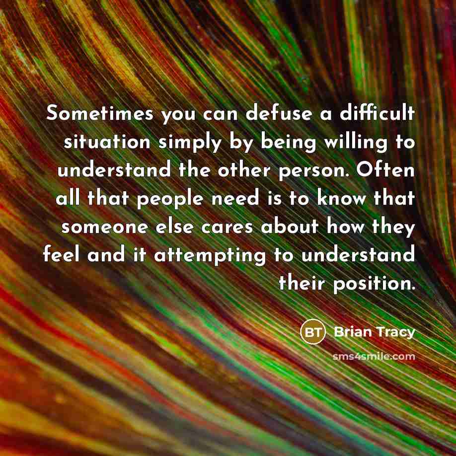 “Sometimes you can defuse a difficult situation simply by being willing to understand the other person. Often all that people need is to know that someone else cares about how they feel and it attempting to understand their position.” quote by Brian Tracy