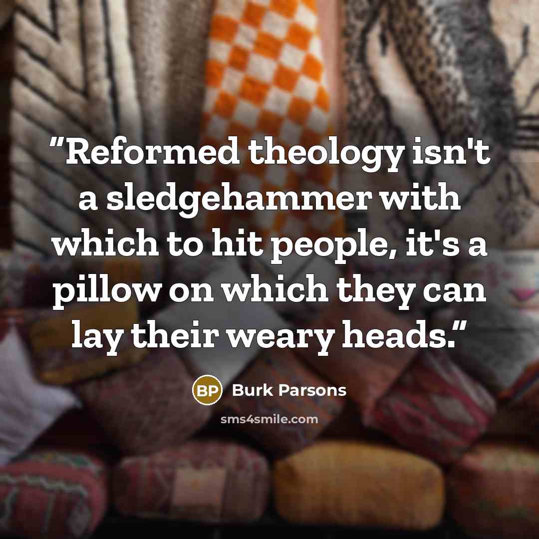 “Reformed theology isn't a sledgehammer with which to hit people, it's a pillow on which they can lay their weary heads.” quote by Burk Parsons