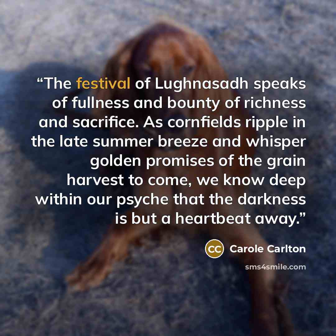 “The festival of Lughnasadh speaks of fullness and bounty of richness and sacrifice. As cornfields ripple in the late summer breeze and whisper golden promises of the grain harvest to come, we know deep within our psyche that the darkness is but a heartbeat away.” quote by Carole Carlton