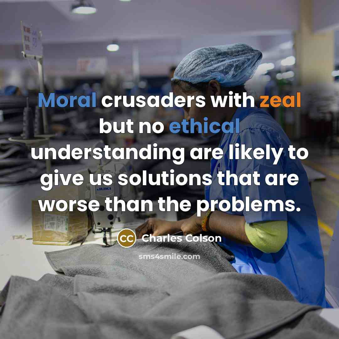 “Moral crusaders with zeal but no ethical understanding are likely to give us solutions that are worse than the problems.” quote by Charles Colson