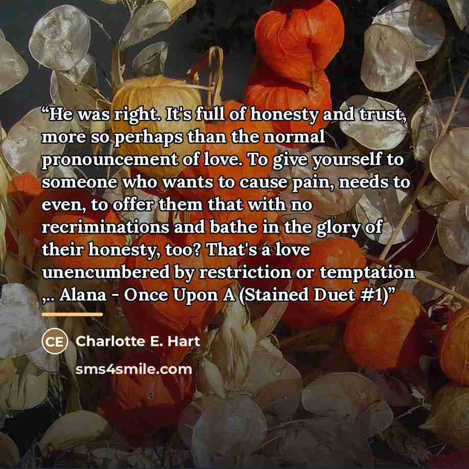 “He was right. It's full of honesty and trust, more so perhaps than the normal pronouncement of love. To give yourself to someone who wants to cause pain, needs to even, to offer them that with no recriminations and bathe in the glory of their honesty, too? That's a love unencumbered by restriction…” quote by Charlotte E. Hart