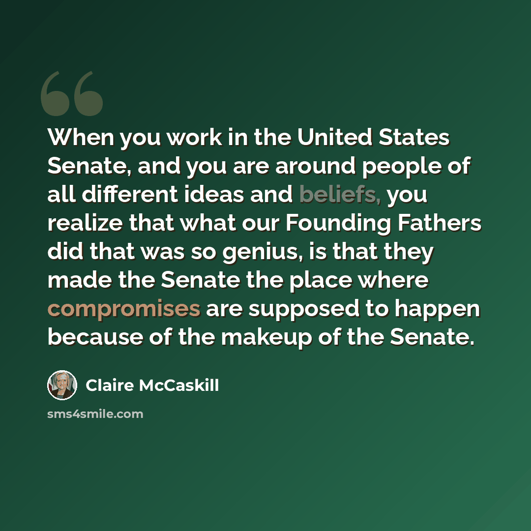 “When you work in the United States Senate, and you are around people of all different ideas and beliefs, you realize that what our Founding Fathers did that was so genius, is that they made the Senate the place where compromises are supposed to happen because of the makeup of the Senate.” quote by Claire McCaskill
