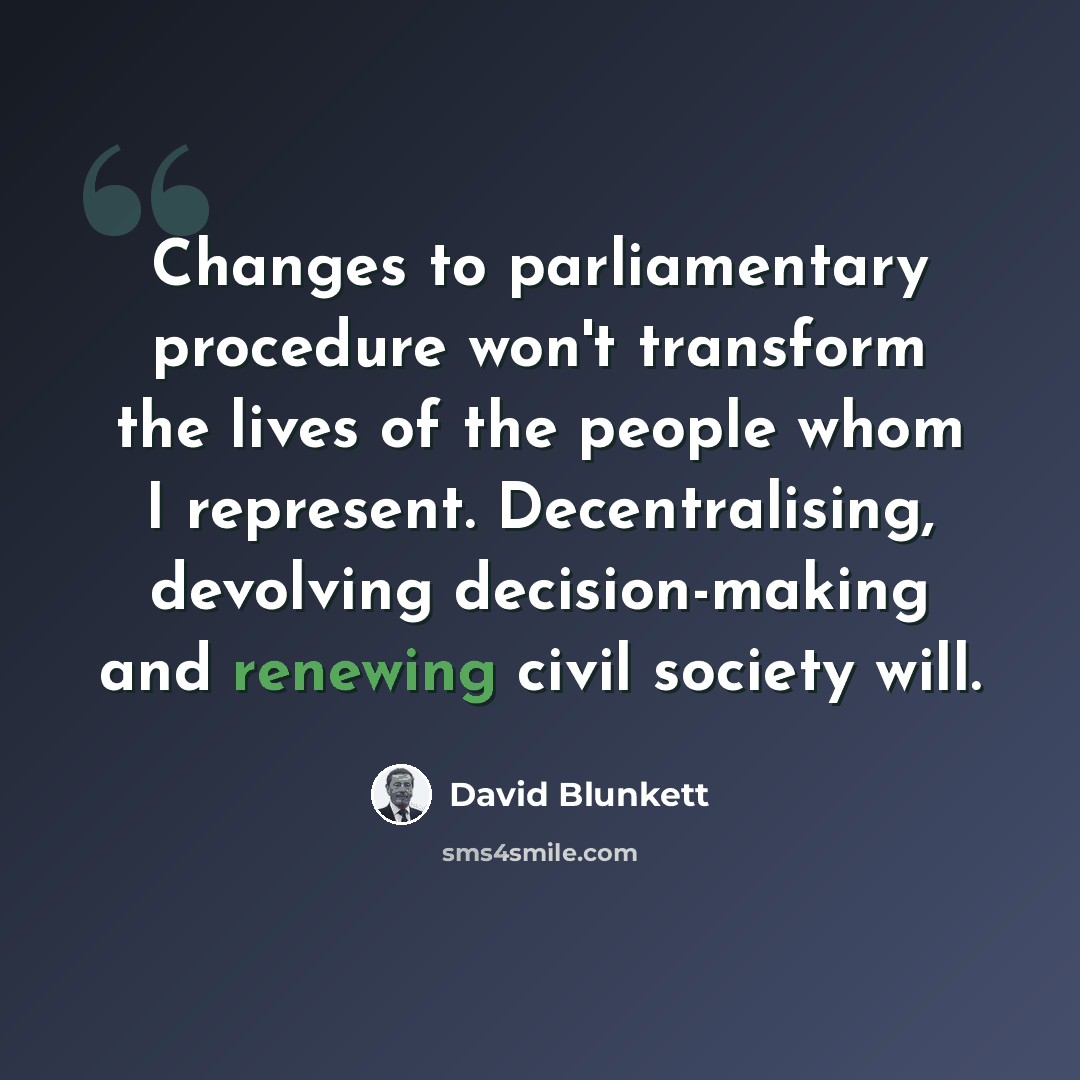 “Changes to parliamentary procedure won't transform the lives of the people whom I represent. Decentralising, devolving decision-making and renewing civil society will.” quote by David Blunkett