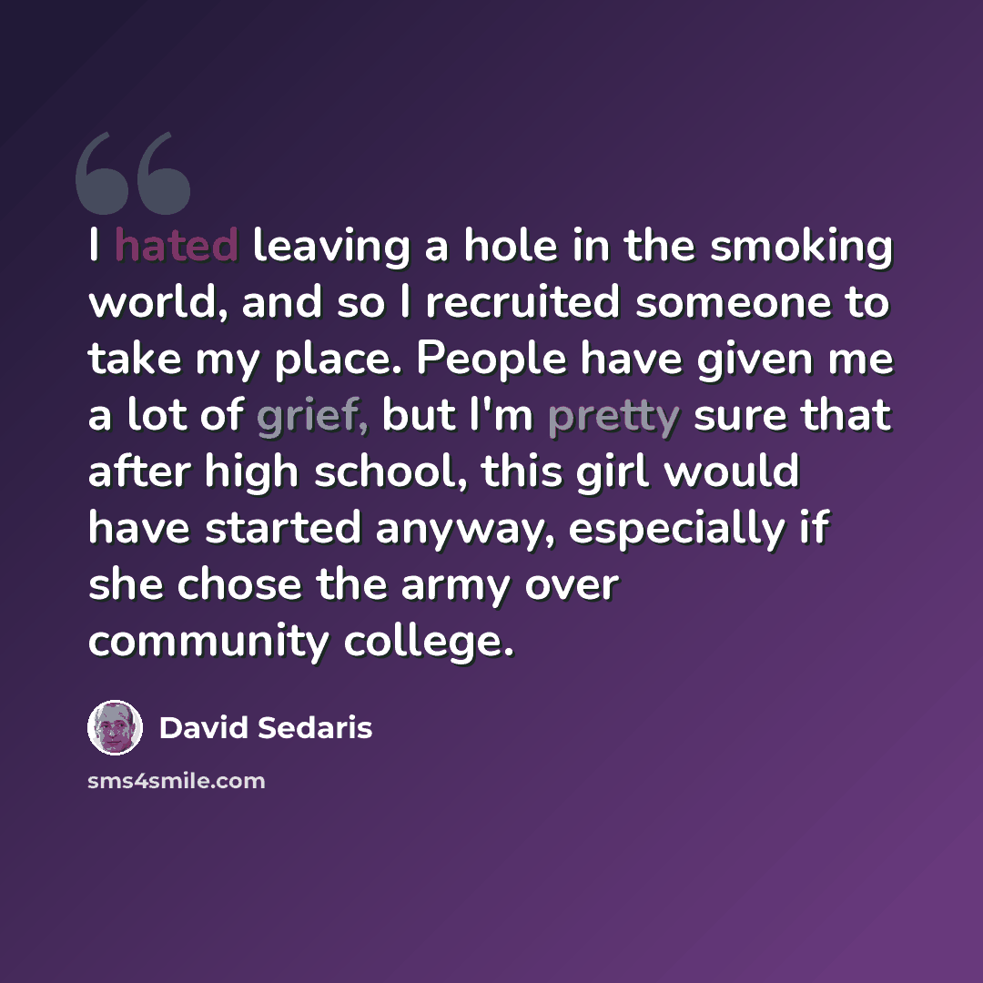 “I hated leaving a hole in the smoking world, and so I recruited someone to take my place. People have given me a lot of grief, but I'm pretty sure that after high school, this girl would have started anyway, especially if she chose the army over community college.” quote by David Sedaris