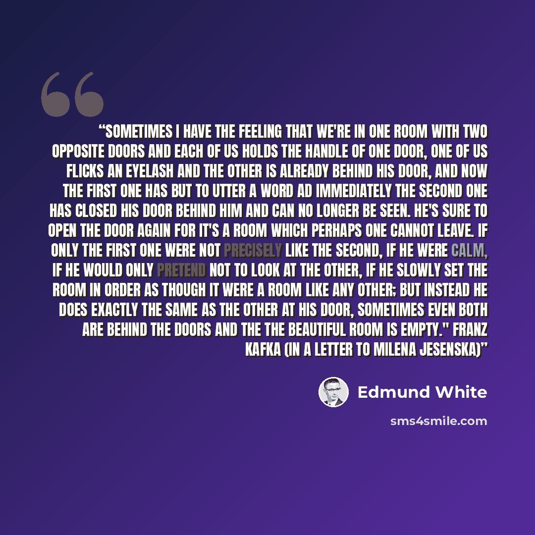 “Sometimes I have the feeling that we're in one room with two opposite doors and each of us holds the handle of one door, one of us flicks an eyelash and the other is already behind his door, and now the first one has but to utter a word ad immediately the second one has closed his door behind him…” quote by Edmund White