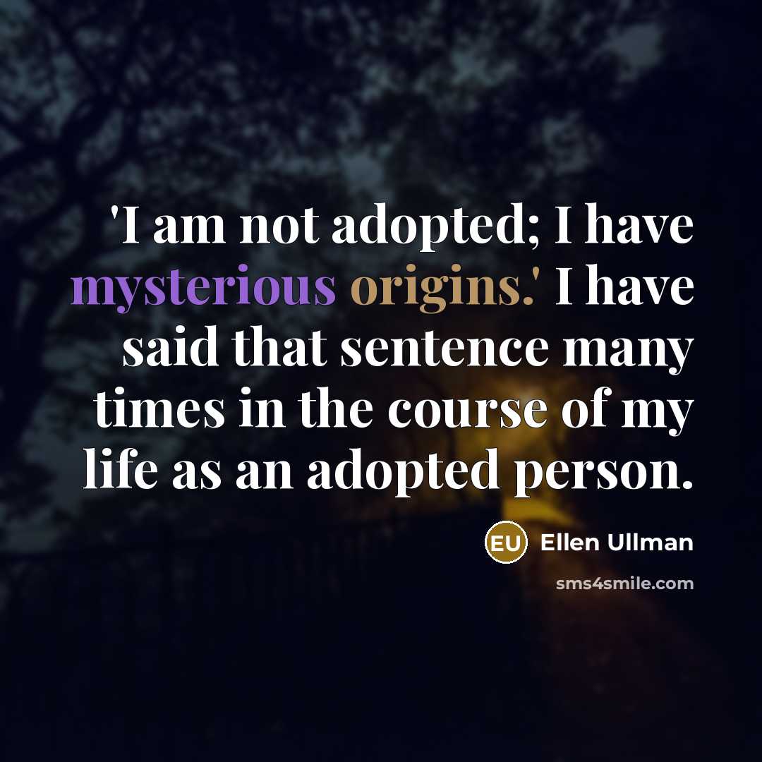 “'I am not adopted; I have mysterious origins.' I have said that sentence many times in the course of my life as an adopted person.” quote by Ellen Ullman