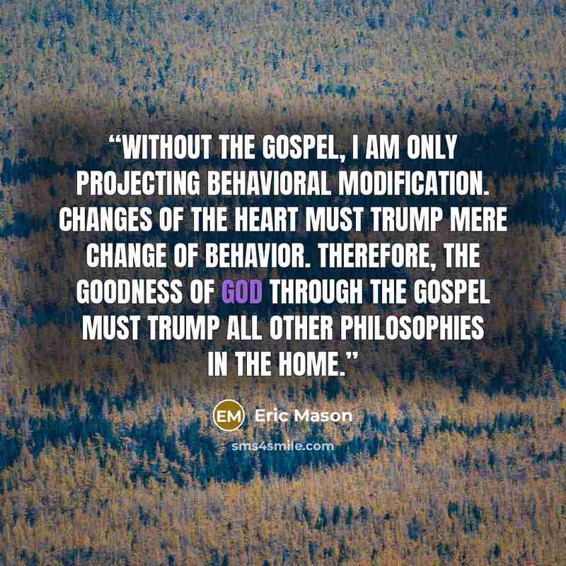 “Without the Gospel, I am only projecting behavioral modification. Changes of the heart must trump mere change of behavior. Therefore, the goodness of God through the gospel must trump all other philosophies in the home.” quote by Eric Mason