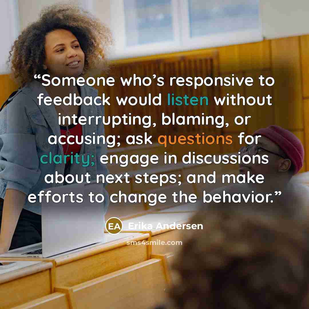 “Someone who’s responsive to feedback would listen without interrupting, blaming, or accusing; ask questions for clarity; engage in discussions about next steps; and make efforts to change the behavior.” quote by Erika Andersen