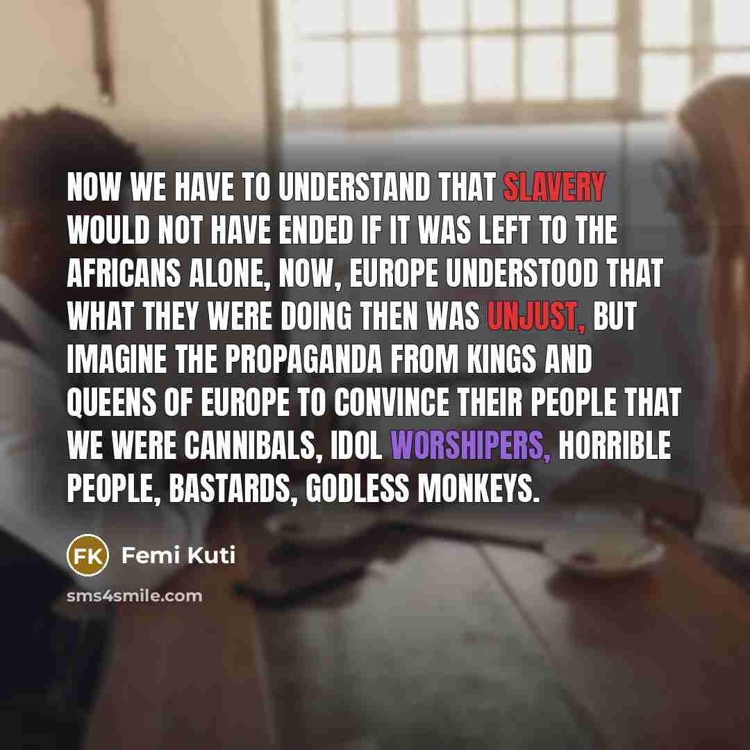“Now we have to understand that slavery would not have ended if it was left to the Africans alone, Now, Europe understood that what they were doing then was unjust, but imagine the propaganda from kings and queens of Europe to convince their people that we were cannibals, idol worshipers, horrible…” quote by Femi Kuti