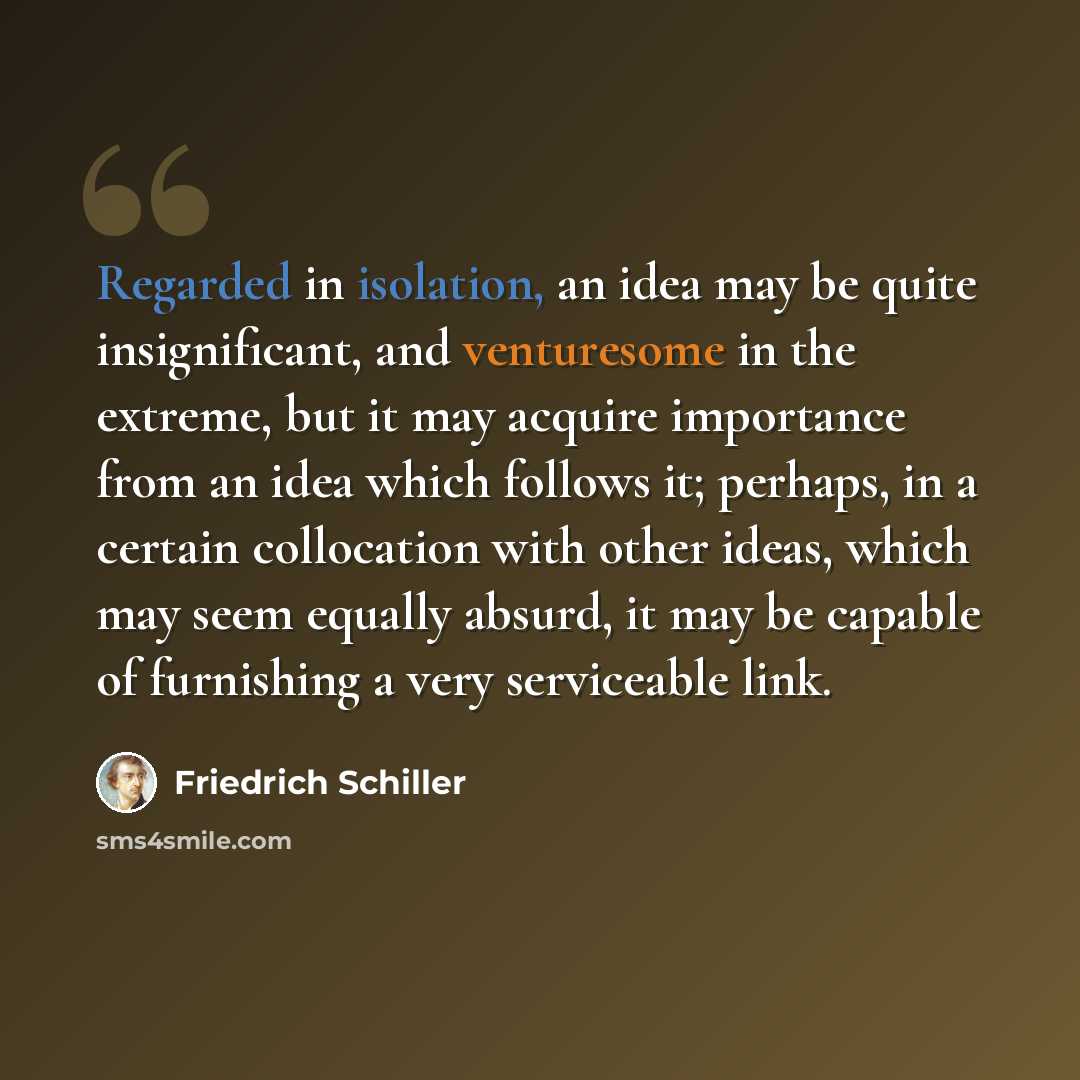 “Regarded in isolation, an idea may be quite insignificant, and venturesome in the extreme, but it may acquire importance from an idea which follows it; perhaps, in a certain collocation with other ideas, which may seem equally absurd, it may be capable of furnishing a very serviceable link.” quote by Friedrich Schiller