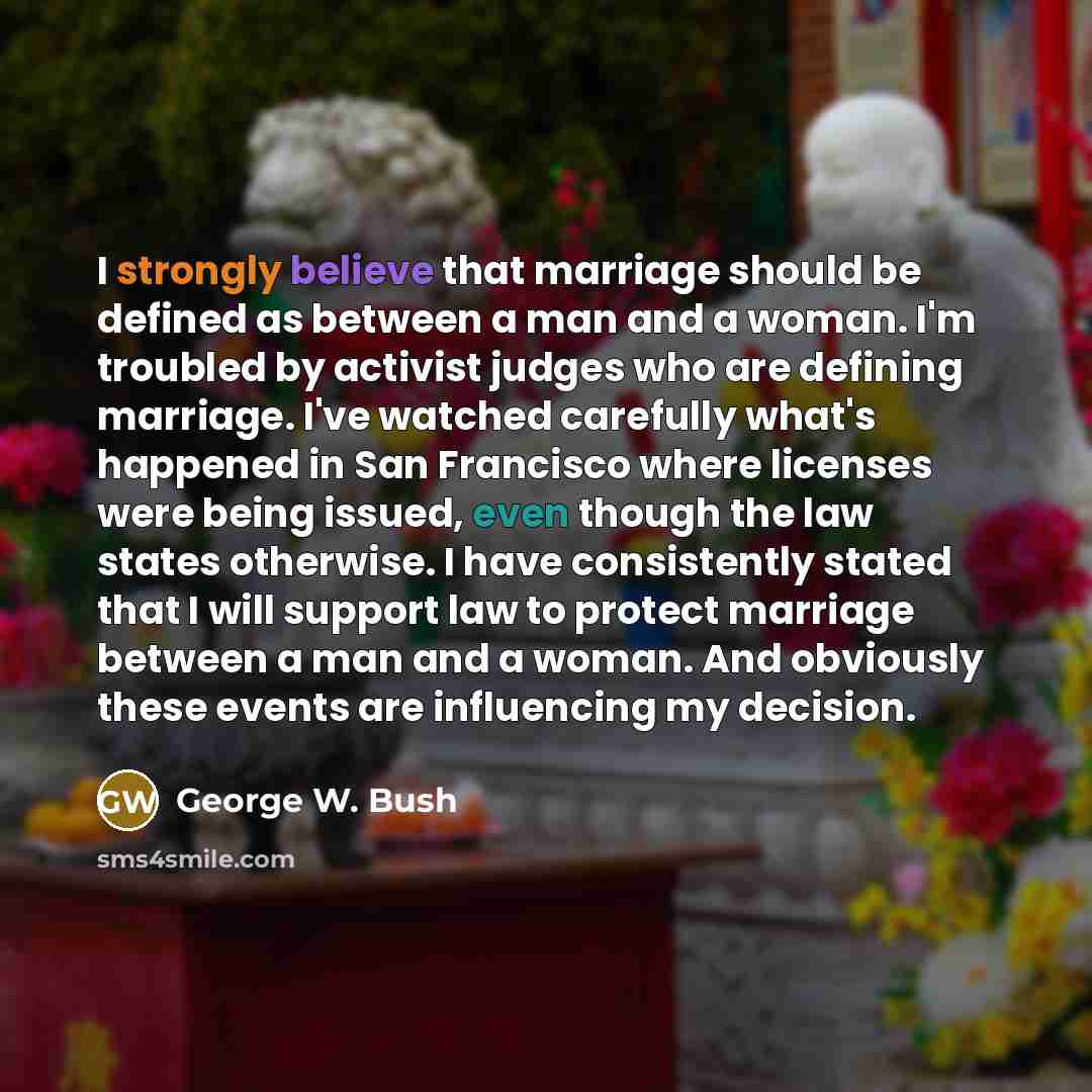 “I strongly believe that marriage should be defined as between a man and a woman. I'm troubled by activist judges who are defining marriage. I've watched carefully what's happened in San Francisco where licenses were being issued, even though the law states otherwise. I have consistently stated…” quote by George W. Bush