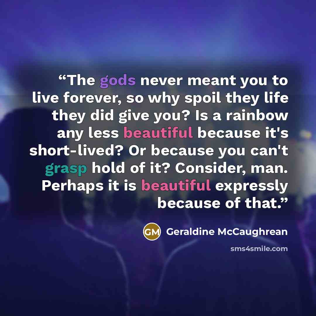 “The gods never meant you to live forever, so why spoil they life they did give you? Is a rainbow any less beautiful because it's short-lived? Or because you can't grasp hold of it? Consider, man. Perhaps it is beautiful expressly because of that.” quote by Geraldine McCaughrean