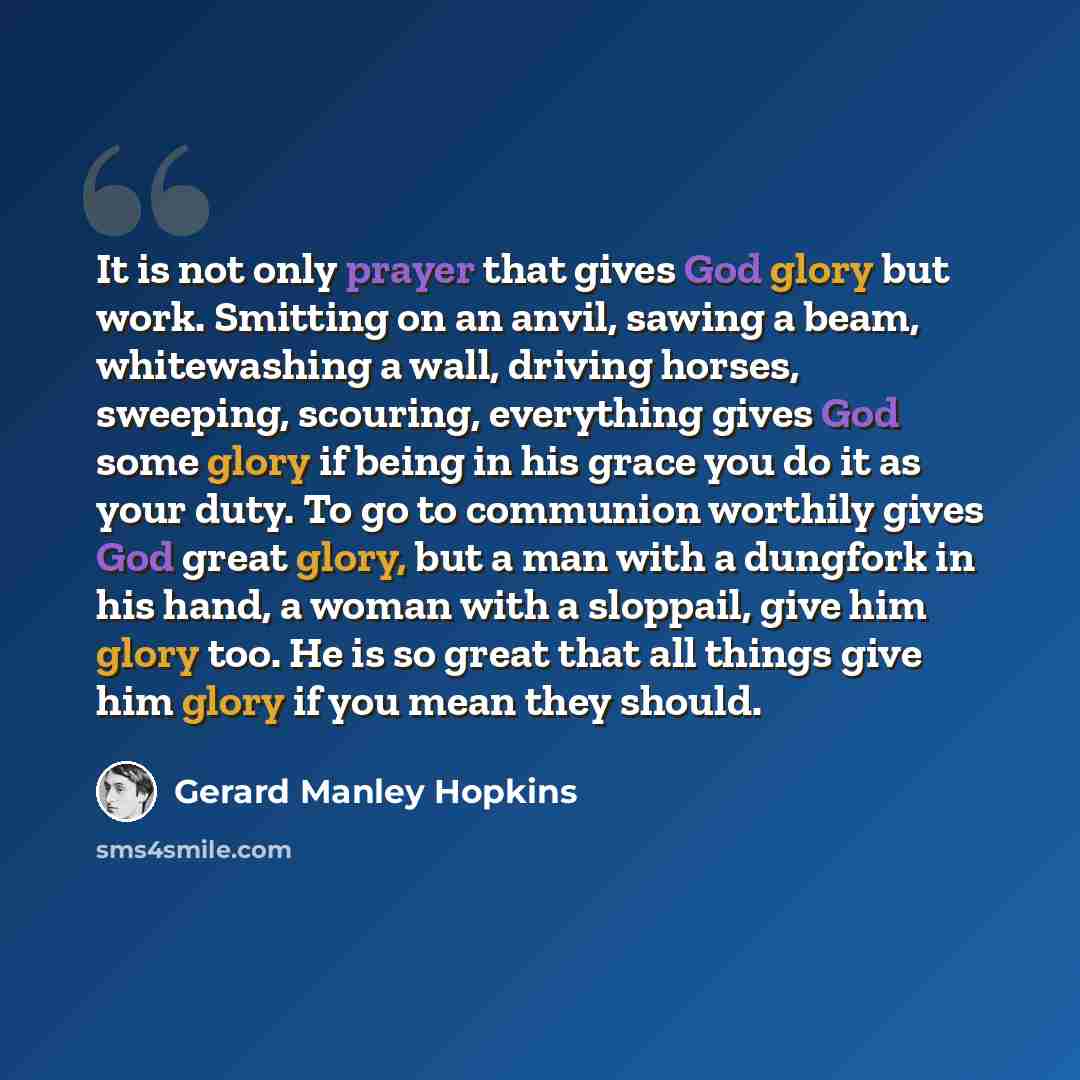 “It is not only prayer that gives God glory but work. Smitting on an anvil, sawing a beam, whitewashing a wall, driving horses, sweeping, scouring, everything gives God some glory if being in his grace you do it as your duty. To go to communion worthily gives God great glory, but a man with a…” quote by Gerard Manley Hopkins