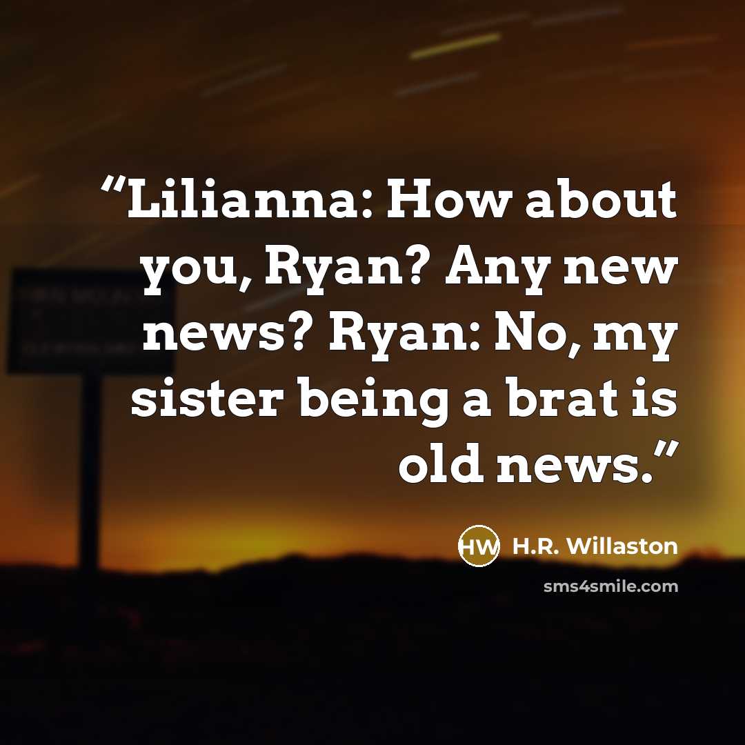 “Lilianna: How about you, Ryan? Any new news? Ryan: No, my sister being a brat is old news.” quote by H.R. Willaston