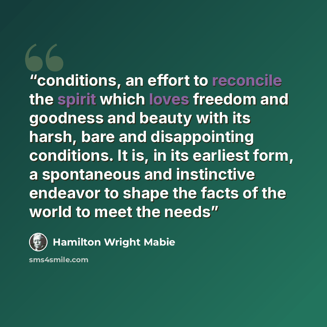 “conditions, an effort to reconcile the spirit which loves freedom and goodness and beauty with its harsh, bare and disappointing conditions. It is, in its earliest form, a spontaneous and instinctive endeavor to shape the facts of the world to meet the needs” quote by Hamilton Wright Mabie