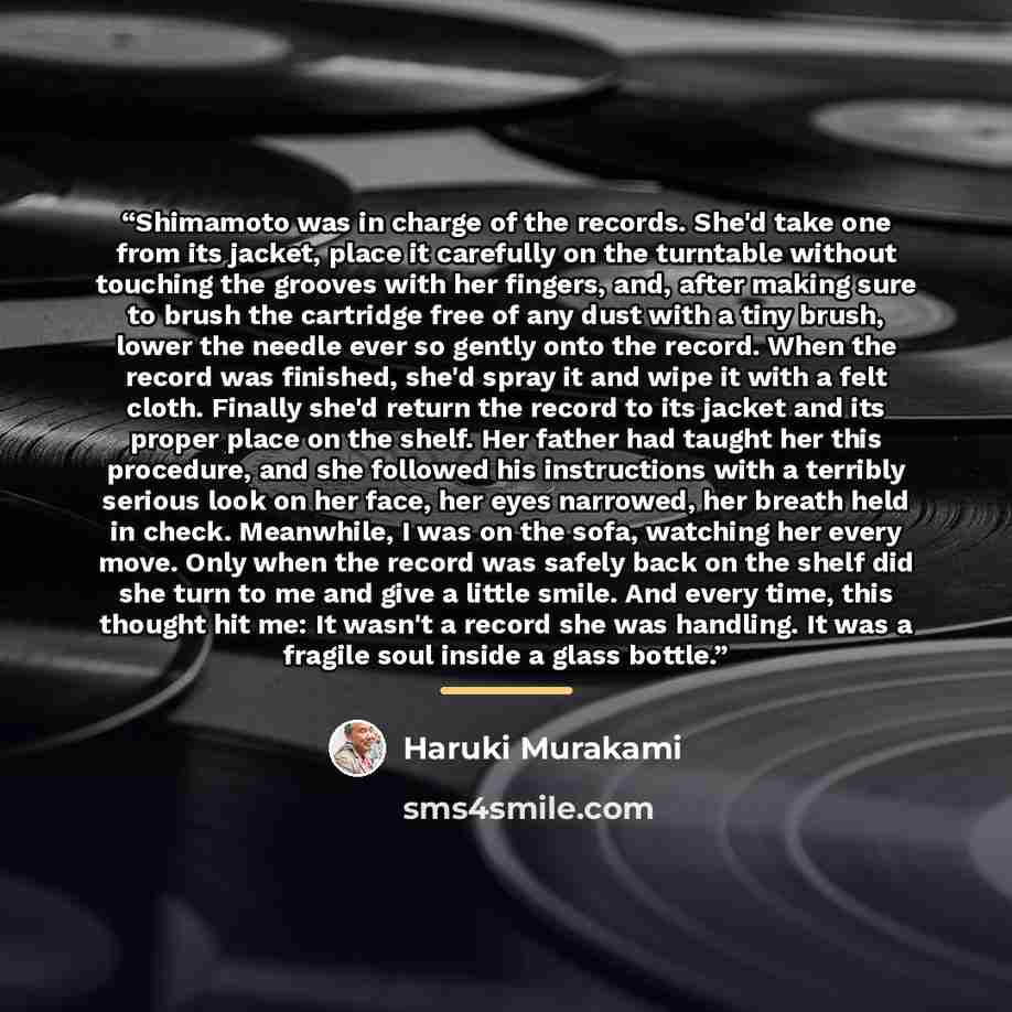 “Shimamoto was in charge of the records. She'd take one from its jacket, place it carefully on the turntable without touching the grooves with her fingers, and, after making sure to brush the cartridge free of any dust with a tiny brush, lower the needle ever so gently onto the record. When the…” quote by Haruki Murakami
