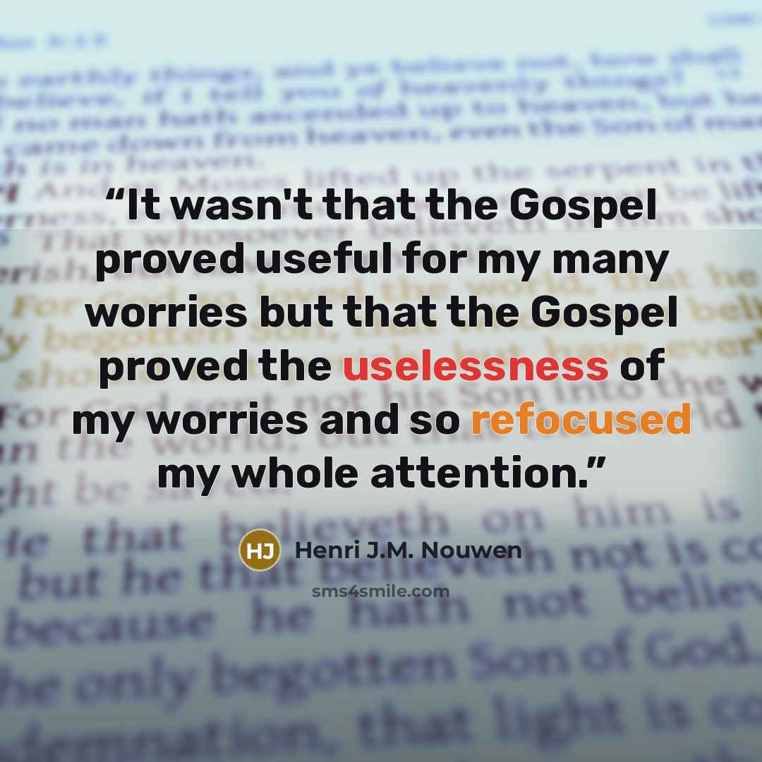 “It wasn't that the Gospel proved useful for my many worries but that the Gospel proved the uselessness of my worries and so refocused my whole attention.” quote by Henri J.M. Nouwen