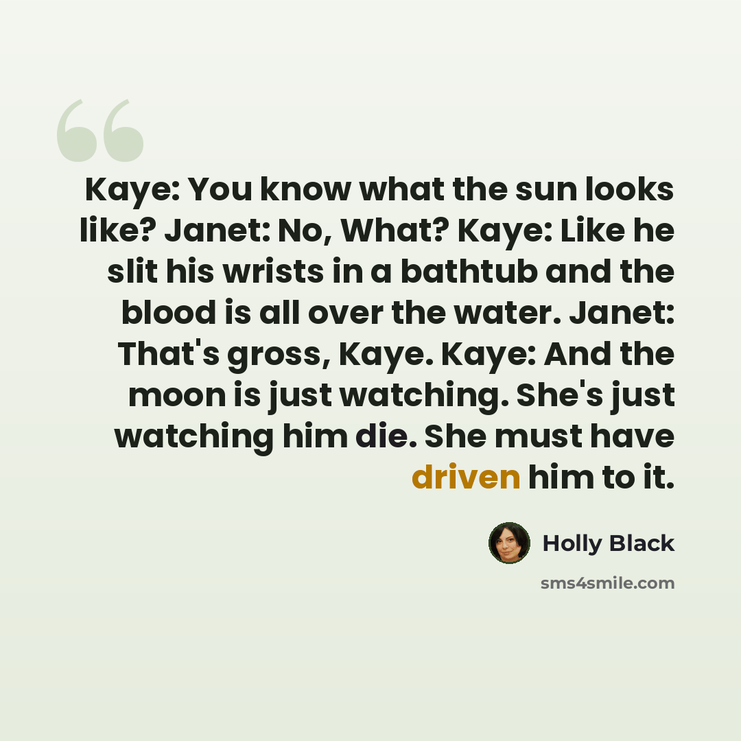 “Kaye: You know what the sun looks like? Janet: No, What? Kaye: Like he slit his wrists in a bathtub and the blood is all over the water. Janet: That's gross, Kaye. Kaye: And the moon is just watching. She's just watching him die. She must have driven him to it.” quote by Holly Black