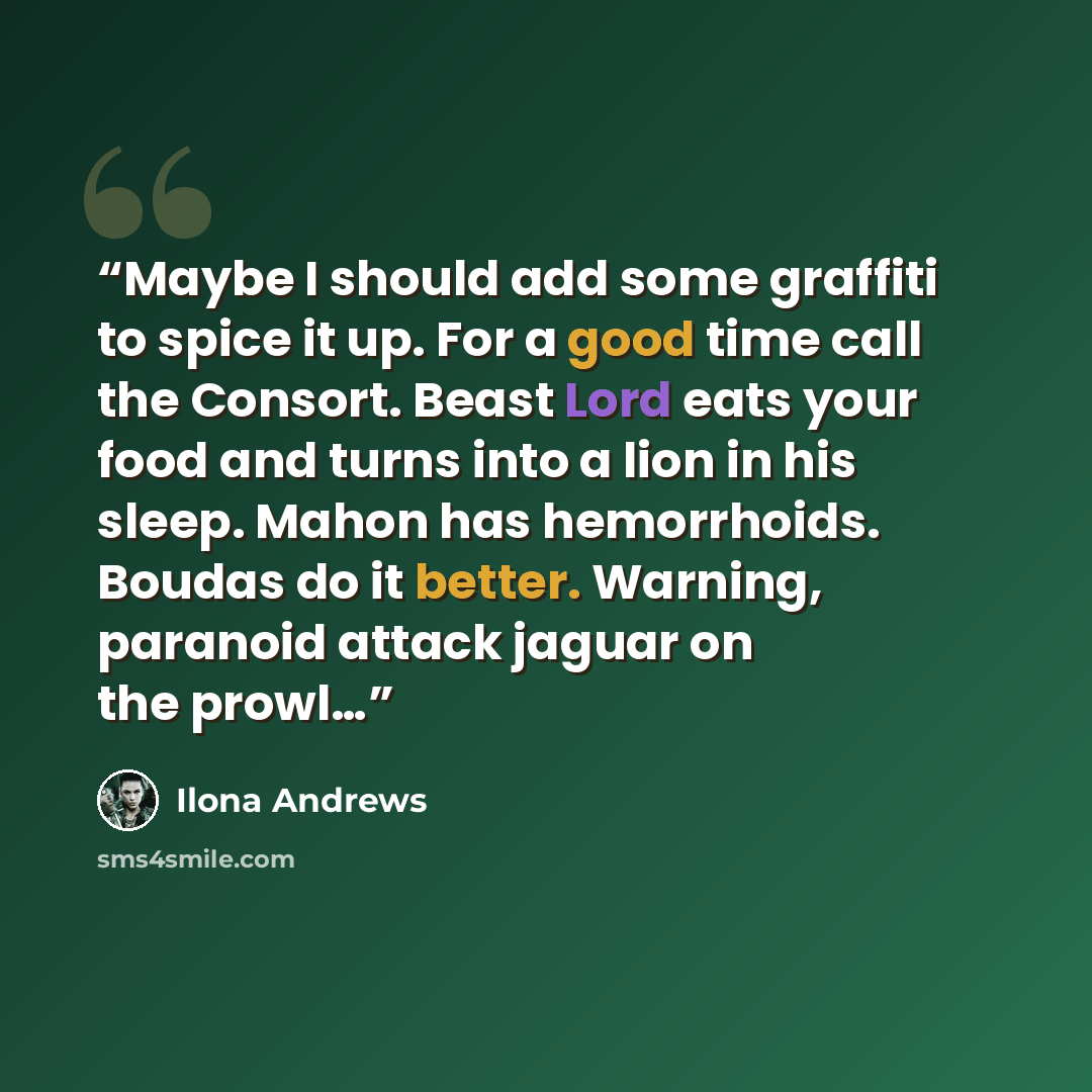 “Maybe I should add some graffiti to spice it up. For a good time call the Consort. Beast Lord eats your food and turns into a lion in his sleep. Mahon has hemorrhoids. Boudas do it better. Warning, paranoid attack jaguar on the prowl…” quote by Ilona Andrews