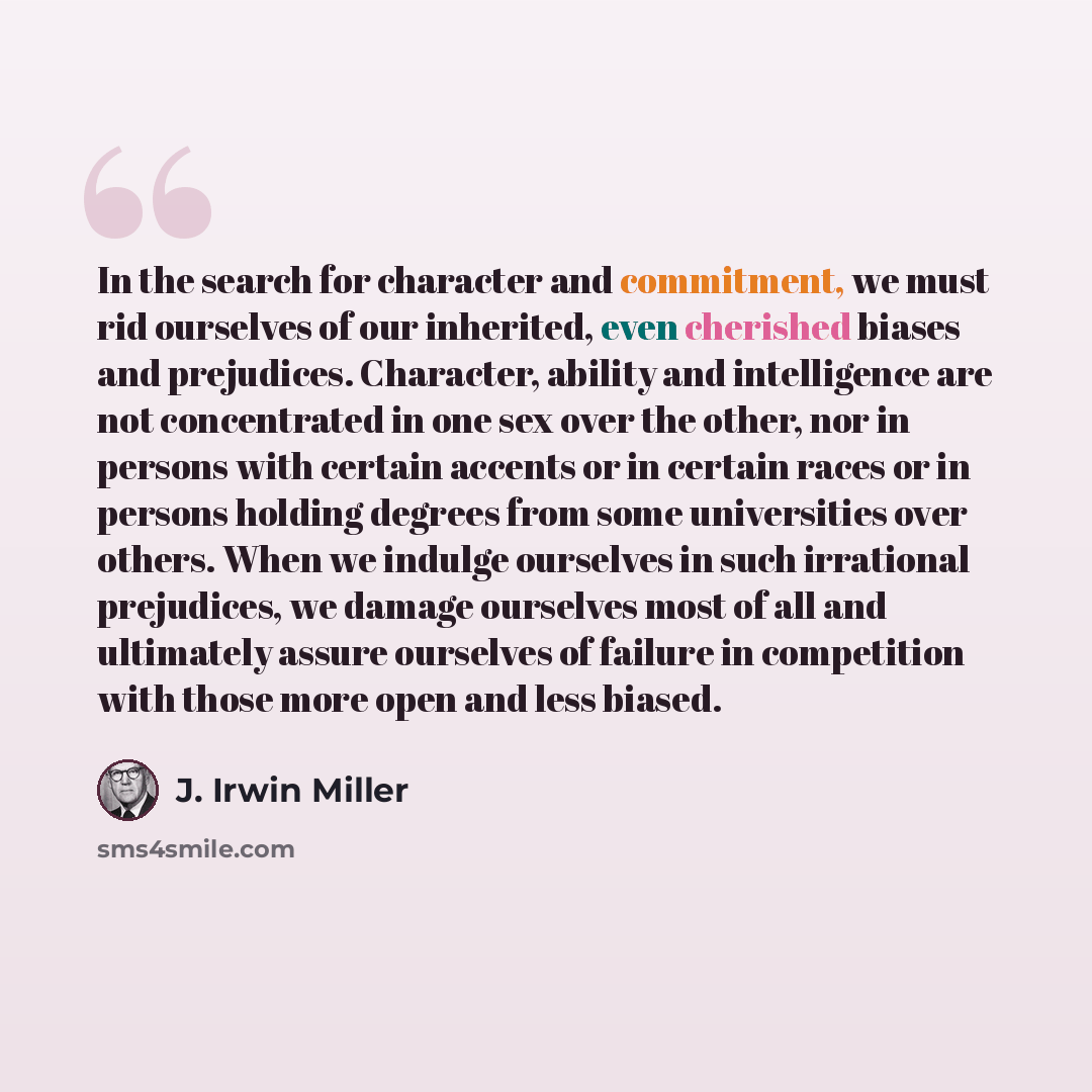 “In the search for character and commitment, we must rid ourselves of our inherited, even cherished biases and prejudices. Character, ability and intelligence are not concentrated in one sex over the other, nor in persons with certain accents or in certain races or in persons holding degrees from…” quote by J. Irwin Miller