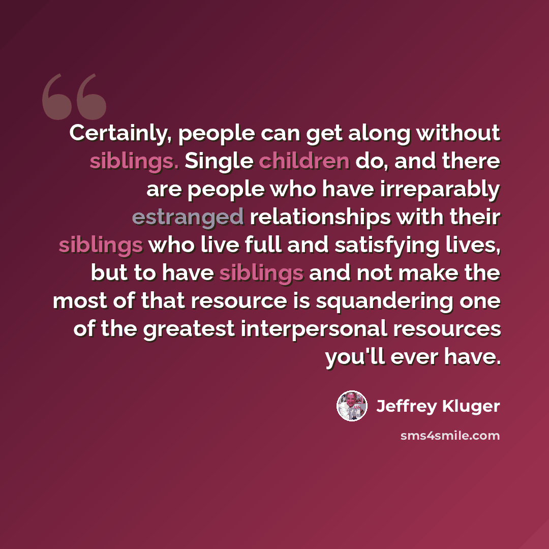 “Certainly, people can get along without siblings. Single children do, and there are people who have irreparably estranged relationships with their siblings who live full and satisfying lives, but to have siblings and not make the most of that resource is squandering one of the greatest…” quote by Jeffrey Kluger