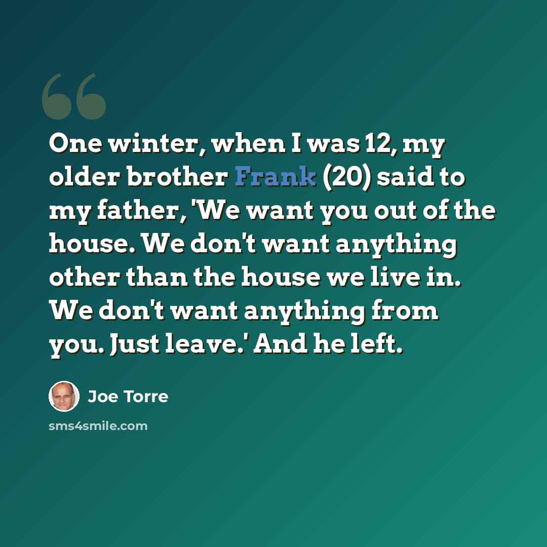 “One winter, when I was 12, my older brother Frank (20) said to my father, 'We want you out of the house. We don't want anything other than the house we live in. We don't want anything from you. Just leave.' And he left.” quote by Joe Torre