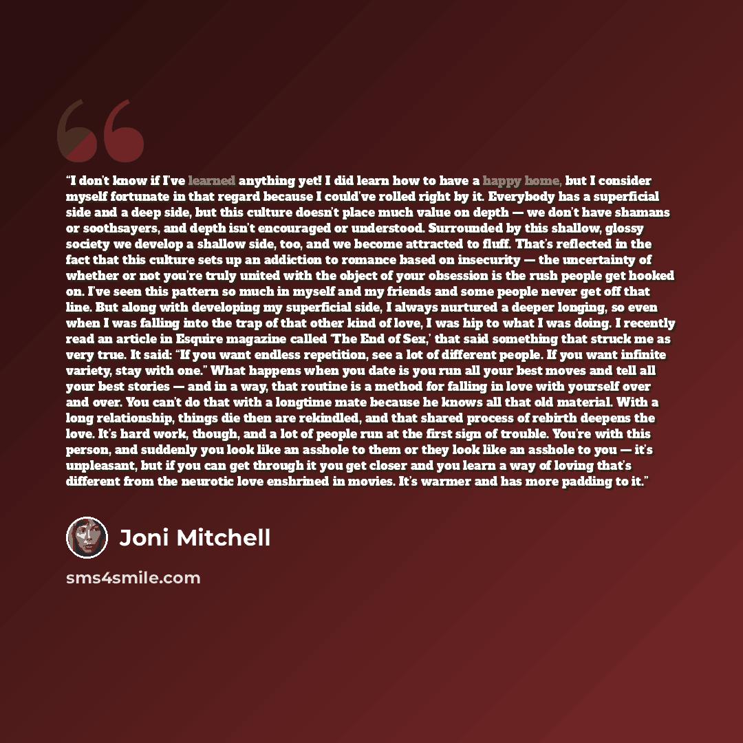 “I don’t know if I’ve learned anything yet! I did learn how to have a happy home, but I consider myself fortunate in that regard because I could’ve rolled right by it. Everybody has a superficial side and a deep side, but this culture doesn’t place much value on depth — we don’t have shamans or…” quote by Joni Mitchell